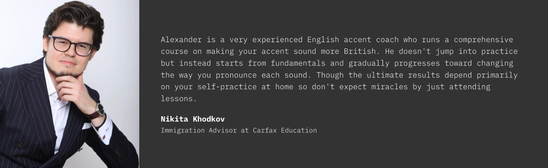 Testimonial from Nikita Khodkov, Immigration Advisor at Carfax Education: Alexander is a very experienced English accent coach who runs a comprehensive course on making your accent sound more British. He doesn't jump into practice but instead starts from fundamentals and gradually progresses toward changing the way you pronounce each sound. Though the ultimate results depend primarily on your self-practice at home so don't expect miracles by just attending lessons.