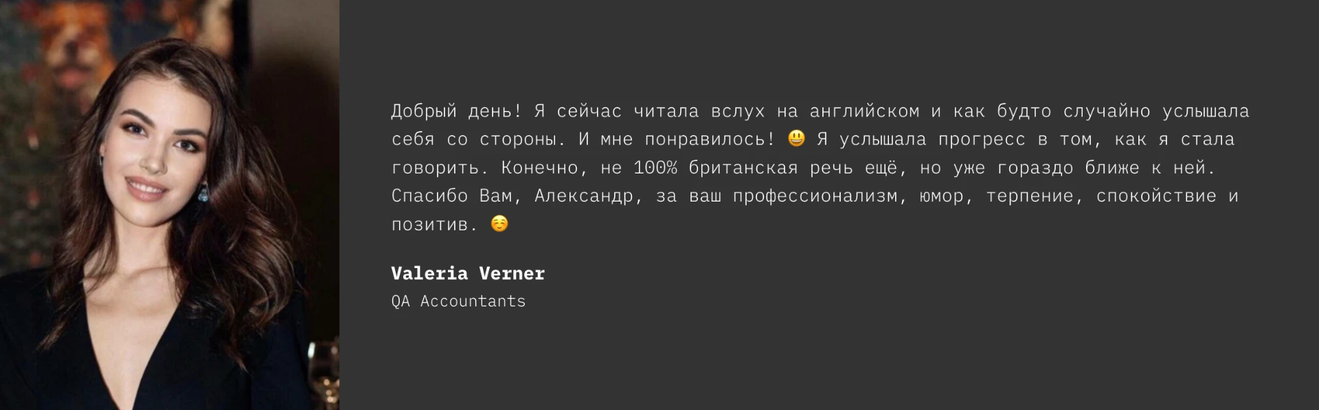 Testimonial from Valeria Verner, QA Accountants: Добрый день! Я сейчас читала вслух на английском и как будто случайно услышала себя со стороны. И мне понравилось! Я услышала прогресс в том, как я стала говорить. Конечно, не 100% британская речь ещё, но уже гораздо ближе к ней. Спасибо Вам, Александр, за ваш профессионализм, юмор, терпение, спокойствие и позитив.