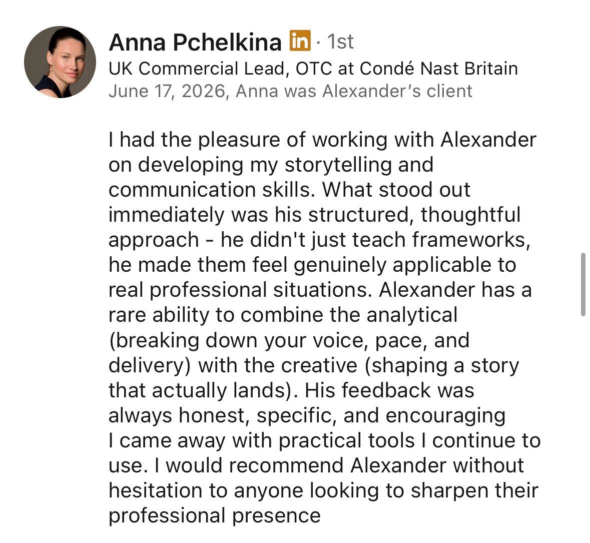 Testimonial from Anna Pchelkina, UK Commercial Lead, OTC at Condé Nast Britain: I had the pleasure of working with Alexander on developing my storytelling and communication skills. What stood out immediately was his structured, thoughtful approach – he didn't just teach frameworks, he made them feel genuinely applicable to real professional situations. Alexander has a rare ability to combine the analytical (breaking down your voice, pace, and delivery) with the creative (shaping a story that actually lands). His feedback was always honest, specific, and encouraging. I came away with practical tools I continue to use. I would recommend Alexander without hesitation to anyone looking to sharpen their professional presence.