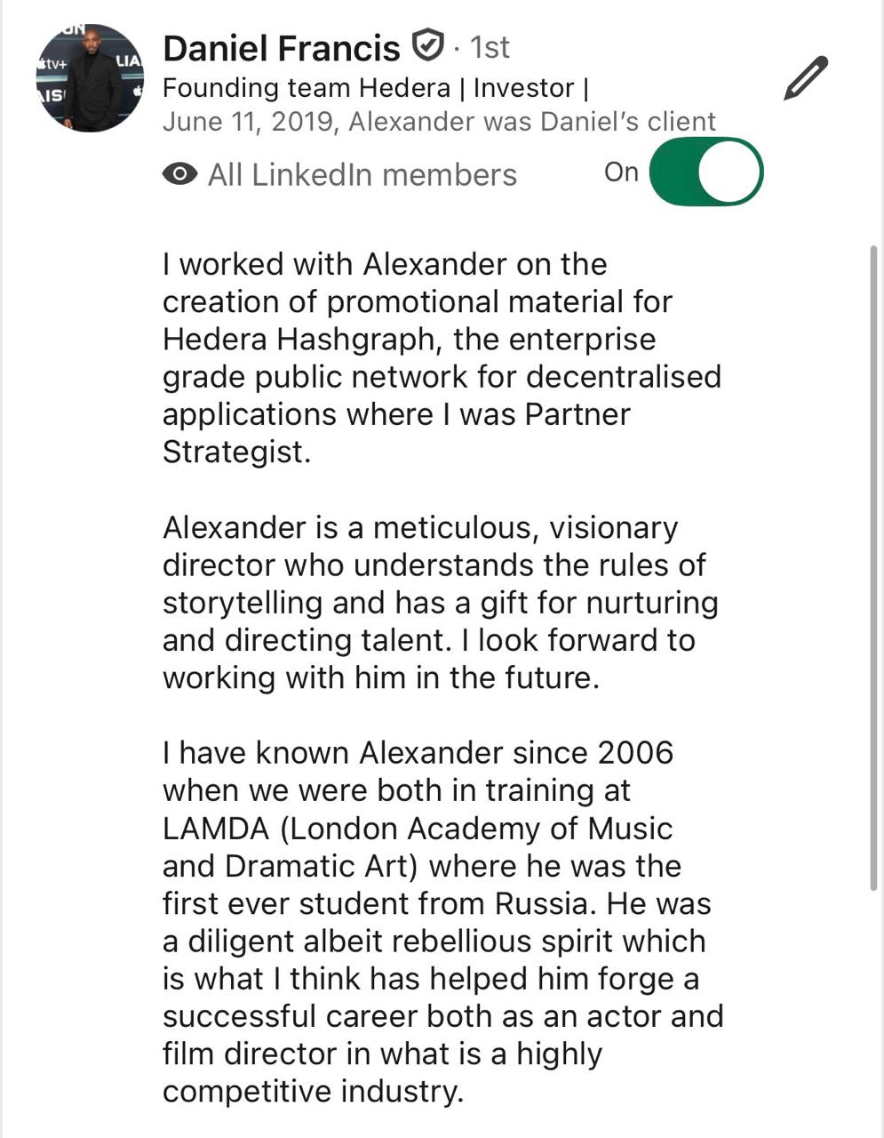 Testimonial from Daniel Francis, founding team Hedera, investor: I worked with Alexander on the creation of promotional material for Hedera Hashgraph, the enterprise grade public network for decentralised applications where I was Partner Strategist. Alexander is a meticulous, visionary director who understands the rules of storytelling and has a gift for nurturing and directing talent. I look forward to working with him in the future. I have known Alexander since 2006 when we were both in training at LAMDA (London Academy of Music and Dramatic Art) where he was the first ever student from Russia. He was a diligent albeit rebellious spirit which is what I think has helped him forge a successful career both as an actor and film director in what is a highly competitive industry.