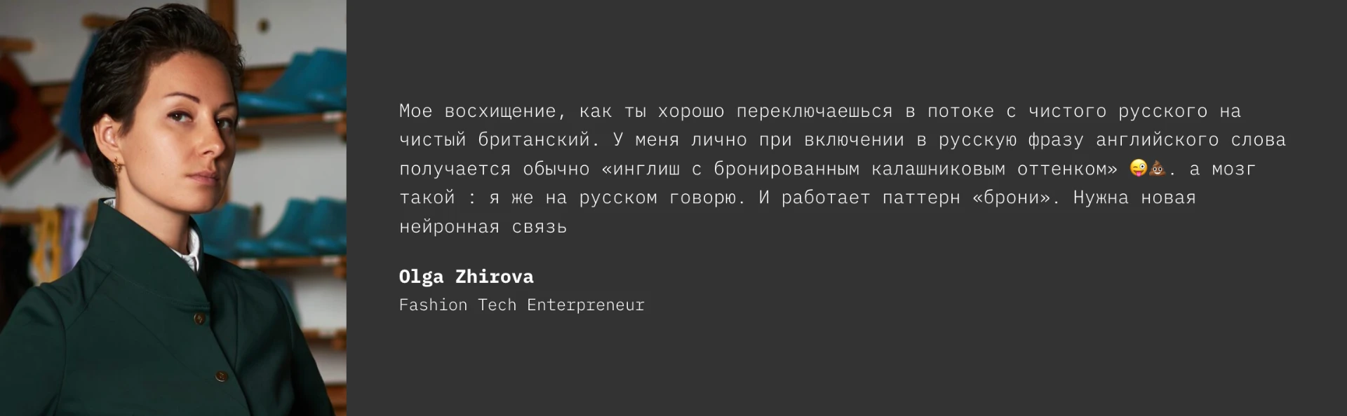 Testimonial from Olga Zhirova, Fashion Tech Entrepreneur: Мое восхищение, как ты хорошо переключаешься в потоке с чистого русского на чистый британский. У меня лично при включении в русскую фразу английского слова получается обычно «инглиш с бронированным калашниковым оттенком». А мозг такой: я же на русском говорю. И работает паттерн «брони». Нужна новая нейронная связь.
